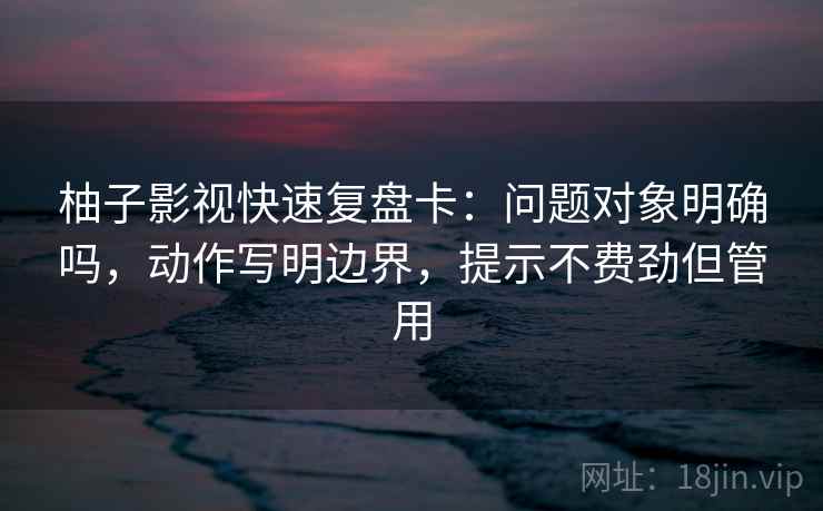 柚子影视快速复盘卡：问题对象明确吗，动作写明边界，提示不费劲但管用