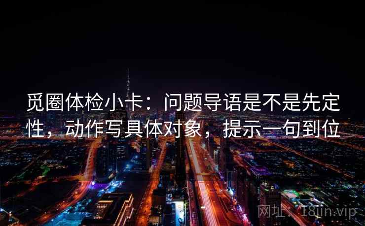 觅圈体检小卡:问题导语是不是先定性,动作写具体对象,提示一句到位 觅圈体检小卡:问题导语是不是先定性,动作写具体对象,提示一句到位