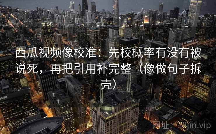 西瓜视频像校准：先校概率有没有被说死，再把引用补完整（像做句子拆壳）