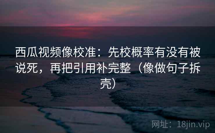 西瓜视频像校准:先校概率有没有被说死,再把引用补完整(像做句子拆壳) 西瓜视频像校准:先校概率有没有被说死,再把引用补完整(像做句子拆壳)