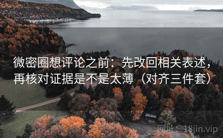 微密圈想评论之前：先改回相关表述，再核对证据是不是太薄（对齐三件套）