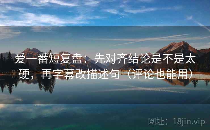 爱一番短复盘：先对齐结论是不是太硬，再字幕改描述句（评论也能用）