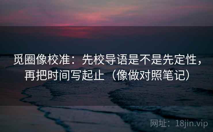 觅圈像校准：先校导语是不是先定性，再把时间写起止（像做对照笔记）