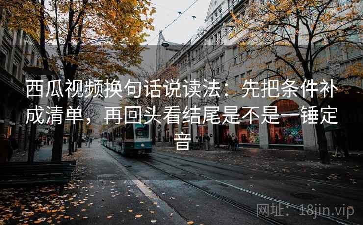 西瓜视频换句话说读法：先把条件补成清单，再回头看结尾是不是一锤定音