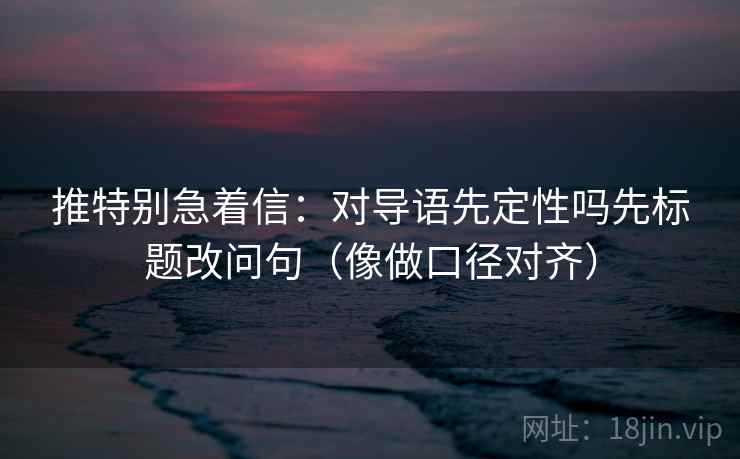 推特别急着信：对导语先定性吗先标题改问句（像做口径对齐）