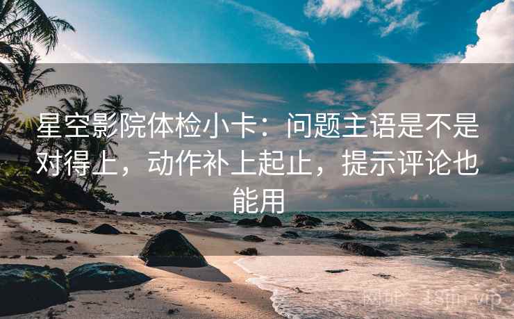 星空影院体检小卡：问题主语是不是对得上，动作补上起止，提示评论也能用