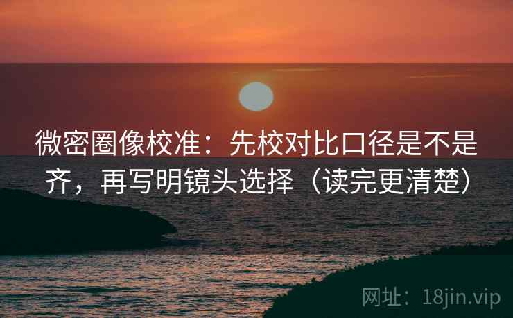 微密圈像校准：先校对比口径是不是齐，再写明镜头选择（读完更清楚）