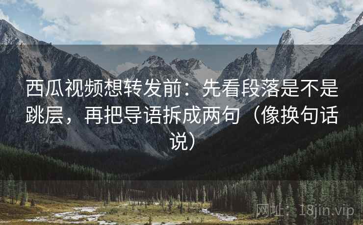 西瓜视频想转发前：先看段落是不是跳层，再把导语拆成两句（像换句话说）