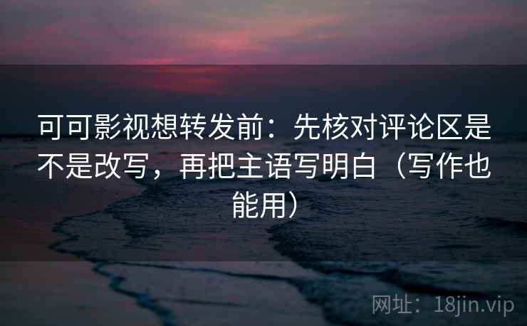 可可影视想转发前：先核对评论区是不是改写，再把主语写明白（写作也能用）