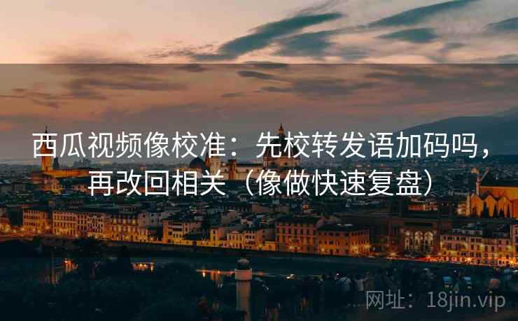 西瓜视频像校准：先校转发语加码吗，再改回相关（像做快速复盘）
