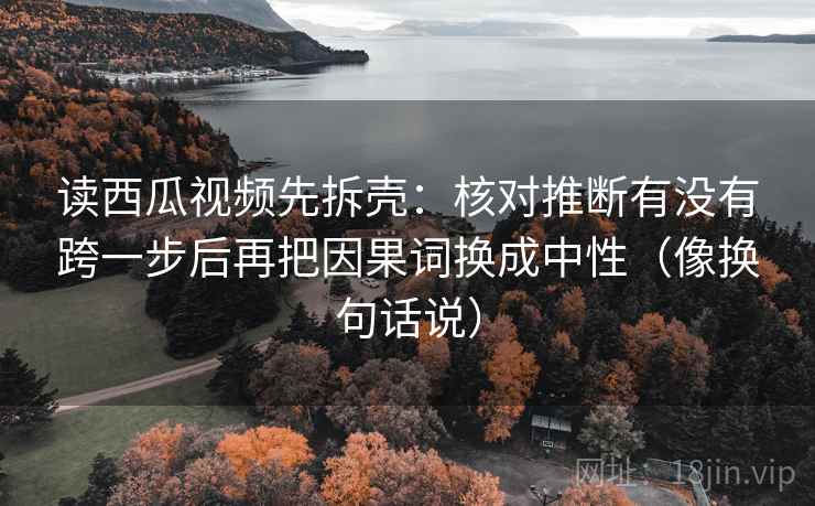 读西瓜视频先拆壳：核对推断有没有跨一步后再把因果词换成中性（像换句话说）