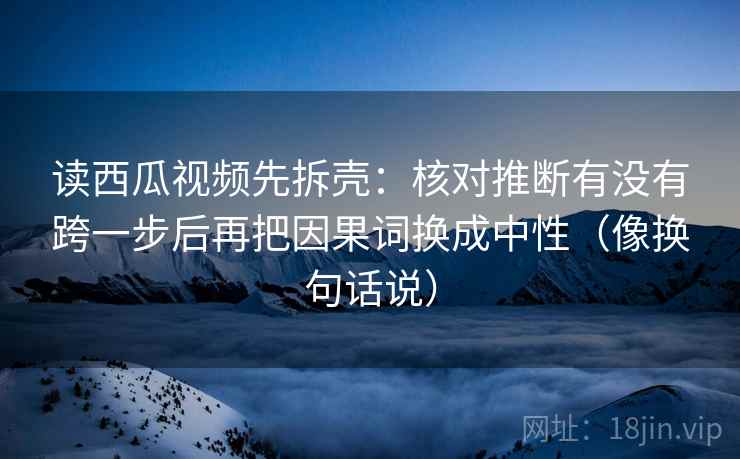 读西瓜视频先拆壳:核对推断有没有跨一步后再把因果词换成中性(像换句话说) 读西瓜视频先拆壳:核对推断有没有跨一步后再把因果词换成中性(像换句话说)