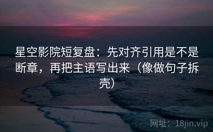 星空影院短复盘：先对齐引用是不是断章，再把主语写出来（像做句子拆壳）