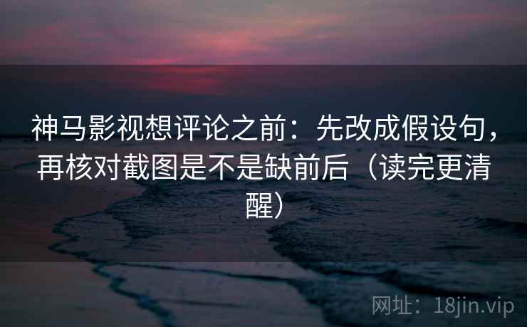 神马影视想评论之前：先改成假设句，再核对截图是不是缺前后（读完更清醒）