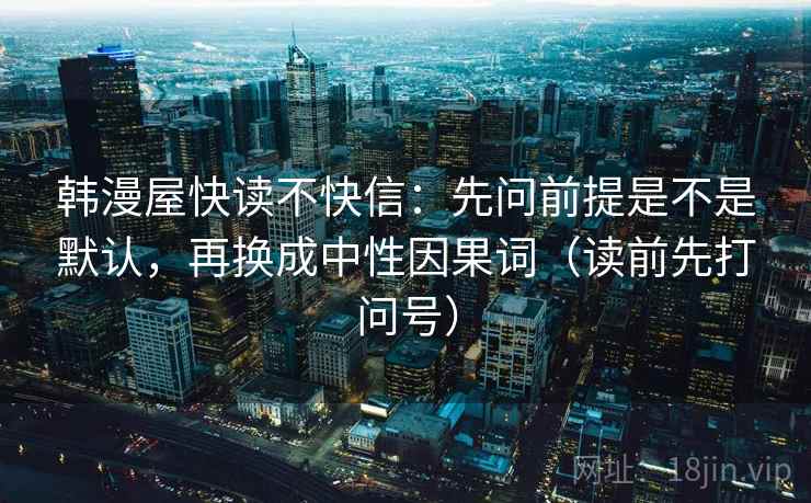 韩漫屋快读不快信:先问前提是不是默认,再换成中性因果词(读前先打问号) 韩漫屋快读不快信:先问前提是不是默认,再换成中性因果词(读前先打问号)