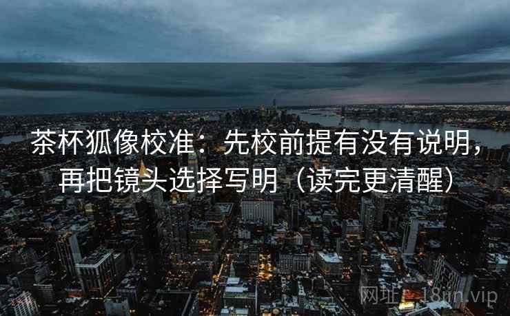 茶杯狐像校准:先校前提有没有说明,再把镜头选择写明(读完更清醒) 茶杯狐像校准:先校前提有没有说明,再把镜头选择写明(读完更清醒)