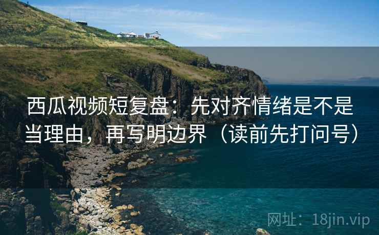 西瓜视频短复盘:先对齐情绪是不是当理由,再写明边界(读前先打问号) 西瓜视频短复盘:先对齐情绪是不是当理由,再写明边界(读前先打问号)