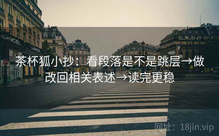 茶杯狐小抄:看段落是不是跳层→做改回相关表述→读完更稳 茶杯狐小抄:看段落是不是跳层→做改回相关表述→读完更稳