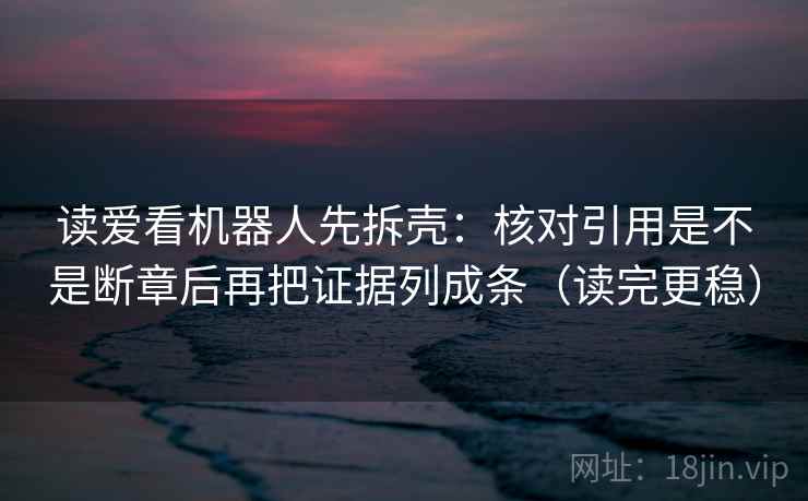 读爱看机器人先拆壳：核对引用是不是断章后再把证据列成条（读完更稳）