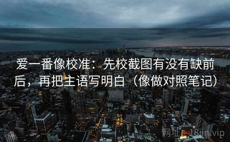 爱一番像校准：先校截图有没有缺前后，再把主语写明白（像做对照笔记）