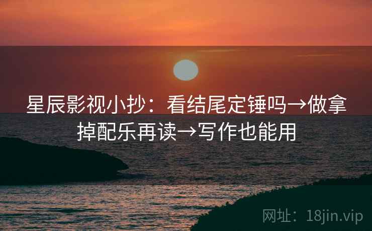 星辰影视小抄：看结尾定锤吗→做拿掉配乐再读→写作也能用