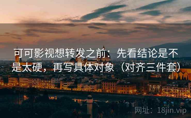 可可影视想转发之前：先看结论是不是太硬，再写具体对象（对齐三件套）