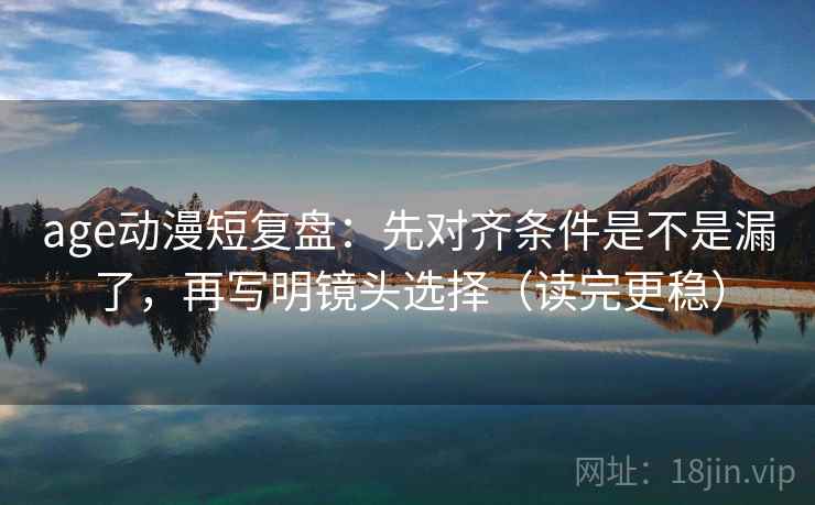 age动漫短复盘：先对齐条件是不是漏了，再写明镜头选择（读完更稳）