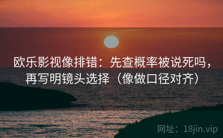 欧乐影视像排错：先查概率被说死吗，再写明镜头选择（像做口径对齐）