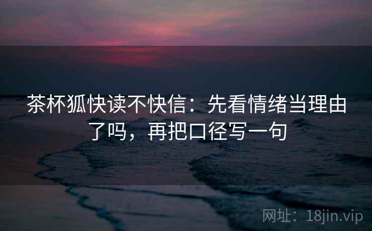 茶杯狐快读不快信:先看情绪当理由了吗,再把口径写一句 茶杯狐快读不快信:先看情绪当理由了吗,再把口径写一句