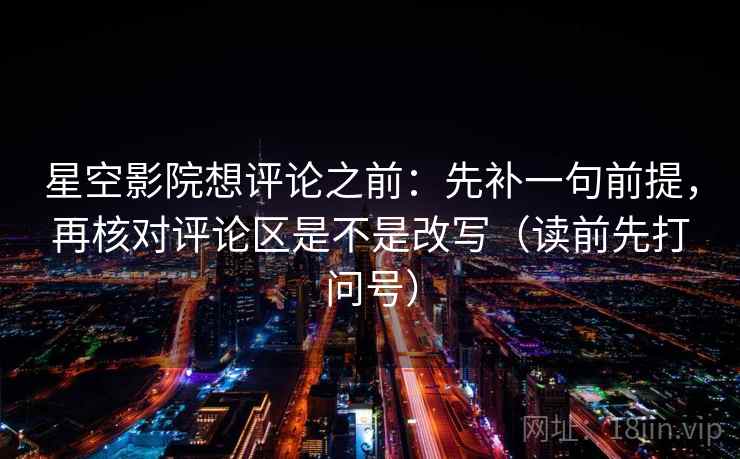 星空影院想评论之前：先补一句前提，再核对评论区是不是改写（读前先打问号）