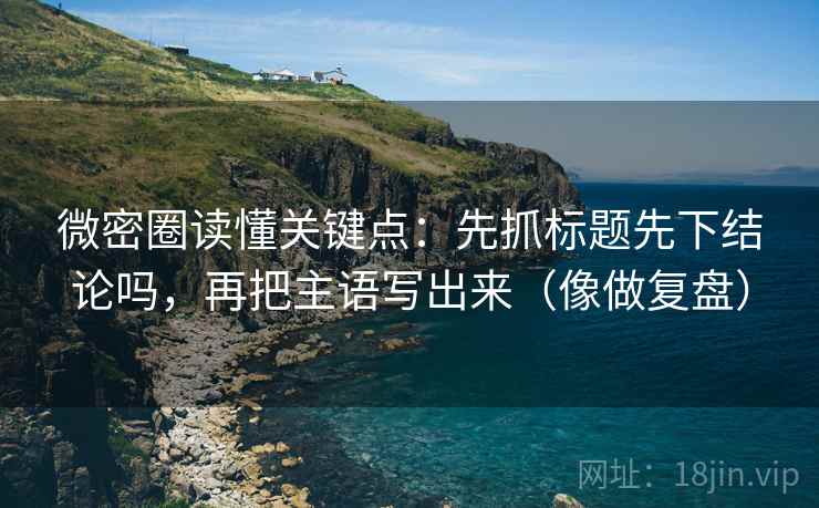 微密圈读懂关键点:先抓标题先下结论吗,再把主语写出来(像做复盘) 微密圈读懂关键点:先抓标题先下结论吗,再把主语写出来(像做复盘)