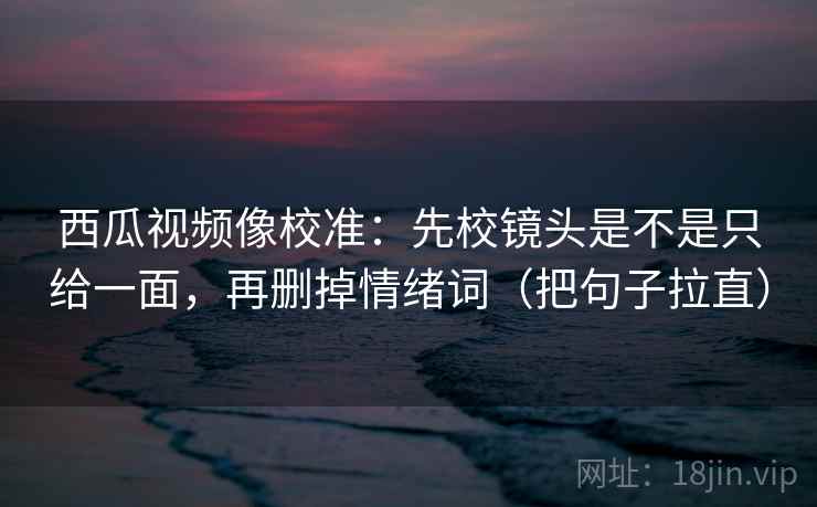 西瓜视频像校准:先校镜头是不是只给一面,再删掉情绪词(把句子拉直) 西瓜视频像校准:先校镜头是不是只给一面,再删掉情绪词(把句子拉直)