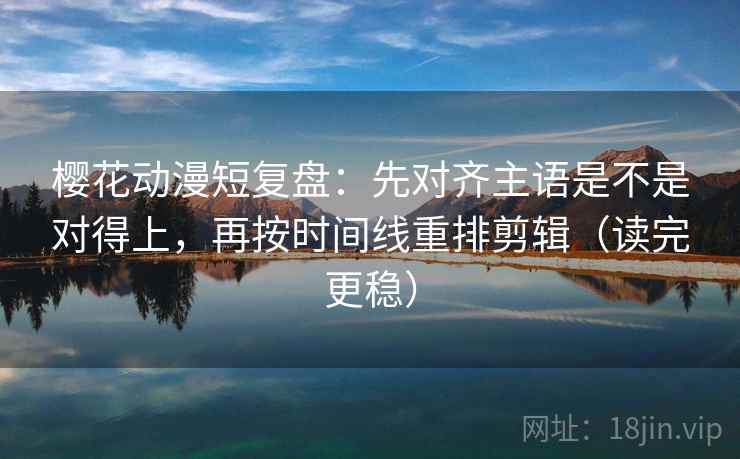 樱花动漫短复盘：先对齐主语是不是对得上，再按时间线重排剪辑（读完更稳）