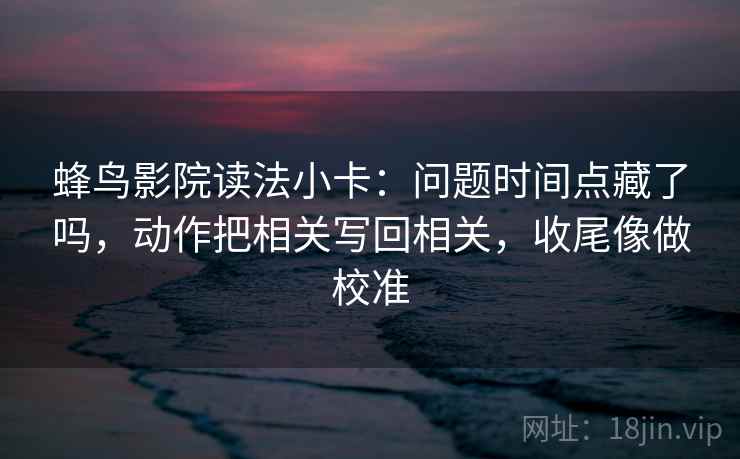 蜂鸟影院读法小卡：问题时间点藏了吗，动作把相关写回相关，收尾像做校准