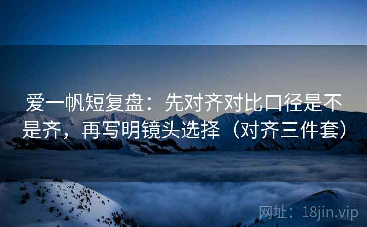 爱一帆短复盘:先对齐对比口径是不是齐,再写明镜头选择(对齐三件套) 爱一帆短复盘:先对齐对比口径是不是齐,再写明镜头选择(对齐三件套)