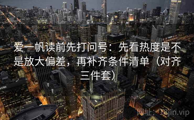 爱一帆读前先打问号：先看热度是不是放大偏差，再补齐条件清单（对齐三件套）