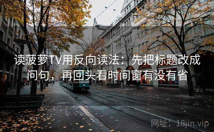 读菠萝TV用反向读法:先把标题改成问句,再回头看时间窗有没有省 读菠萝TV用反向读法:先把标题改成问句,再回头看时间窗有没有省