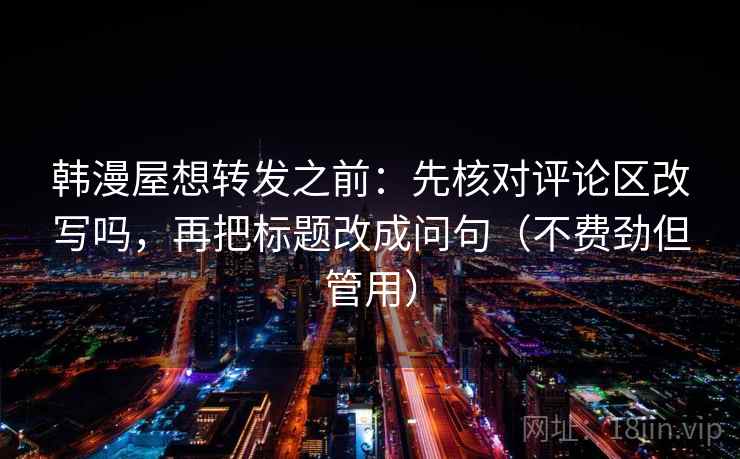 韩漫屋想转发之前:先核对评论区改写吗,再把标题改成问句(不费劲但管用) 韩漫屋想转发之前:先核对评论区改写吗,再把标题改成问句(不费劲但管用)